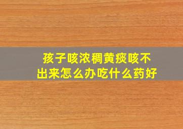 孩子咳浓稠黄痰咳不出来怎么办吃什么药好