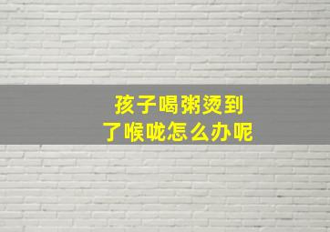 孩子喝粥烫到了喉咙怎么办呢