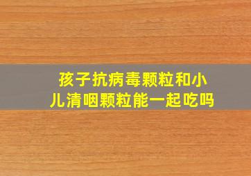 孩子抗病毒颗粒和小儿清咽颗粒能一起吃吗