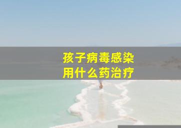 孩子病毒感染用什么药治疗