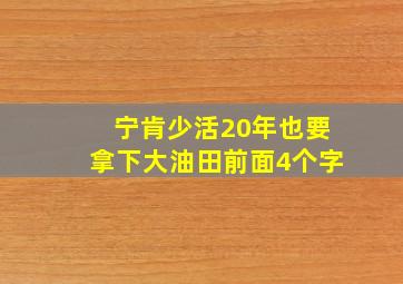 宁肯少活20年也要拿下大油田前面4个字