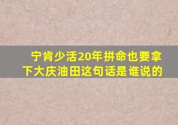 宁肯少活20年拼命也要拿下大庆油田这句话是谁说的