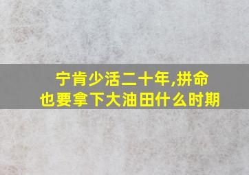 宁肯少活二十年,拼命也要拿下大油田什么时期