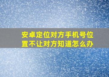 安卓定位对方手机号位置不让对方知道怎么办