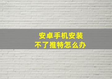 安卓手机安装不了推特怎么办