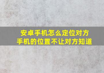 安卓手机怎么定位对方手机的位置不让对方知道