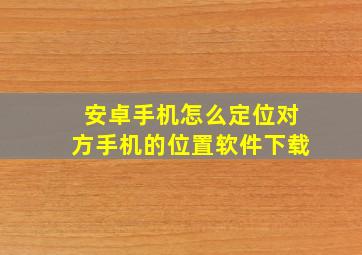 安卓手机怎么定位对方手机的位置软件下载