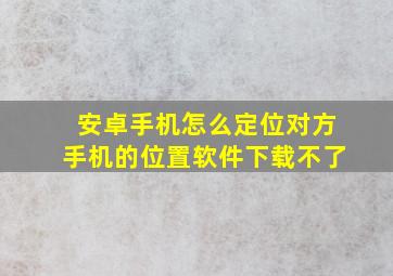 安卓手机怎么定位对方手机的位置软件下载不了