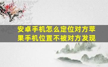 安卓手机怎么定位对方苹果手机位置不被对方发现