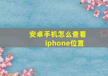 安卓手机怎么查看iphone位置