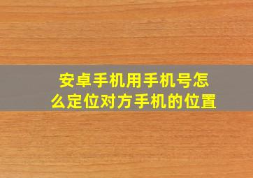 安卓手机用手机号怎么定位对方手机的位置