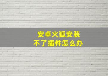 安卓火狐安装不了插件怎么办