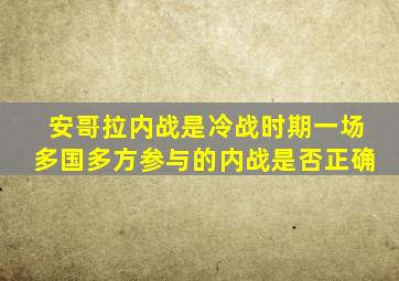 安哥拉内战是冷战时期一场多国多方参与的内战是否正确