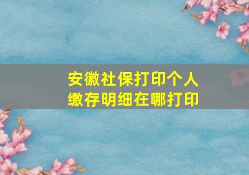 安徽社保打印个人缴存明细在哪打印