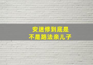 安迷修到底是不是路法亲儿子