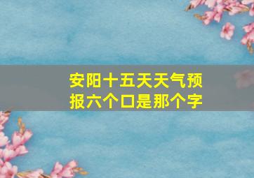 安阳十五天天气预报六个口是那个字