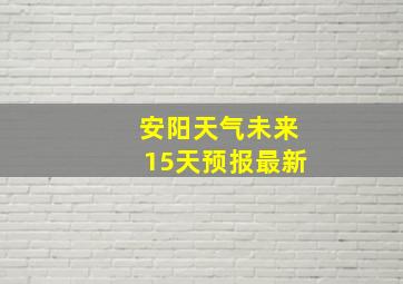 安阳天气未来15天预报最新