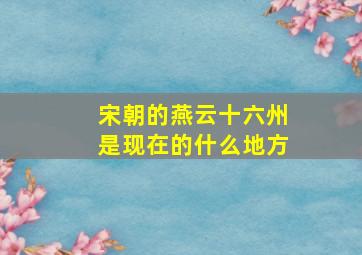 宋朝的燕云十六州是现在的什么地方