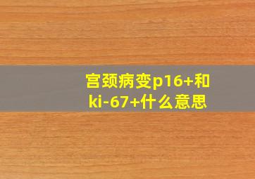 宫颈病变p16+和ki-67+什么意思