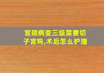 宫颈病变三级需要切子宫吗,术后怎么护理