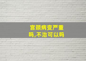 宫颈病变严重吗,不治可以吗