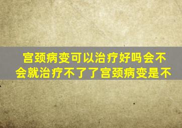 宫颈病变可以治疗好吗会不会就治疗不了了宫颈病变是不