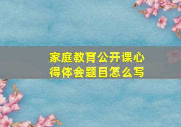 家庭教育公开课心得体会题目怎么写