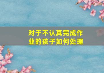 对于不认真完成作业的孩子如何处理