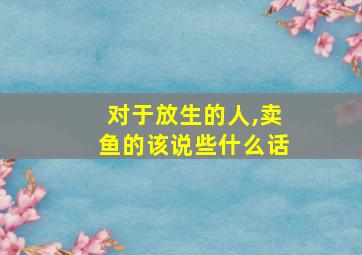 对于放生的人,卖鱼的该说些什么话