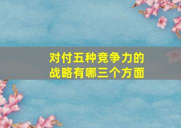 对付五种竞争力的战略有哪三个方面