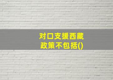 对口支援西藏政策不包括()