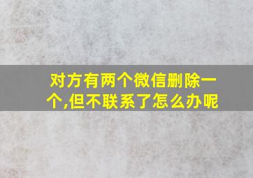 对方有两个微信删除一个,但不联系了怎么办呢