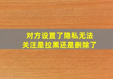 对方设置了隐私无法关注是拉黑还是删除了