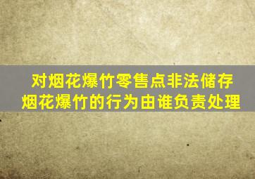 对烟花爆竹零售点非法储存烟花爆竹的行为由谁负责处理