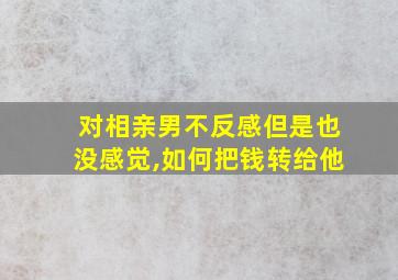 对相亲男不反感但是也没感觉,如何把钱转给他