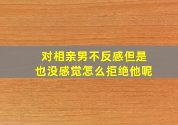 对相亲男不反感但是也没感觉怎么拒绝他呢