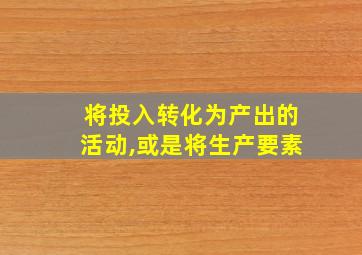 将投入转化为产出的活动,或是将生产要素