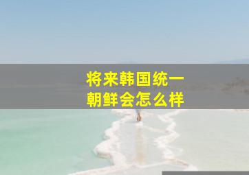 将来韩国统一朝鲜会怎么样