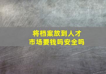 将档案放到人才市场要钱吗安全吗