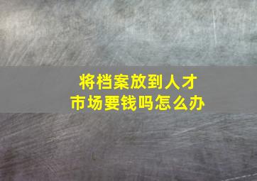 将档案放到人才市场要钱吗怎么办