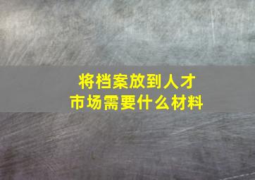 将档案放到人才市场需要什么材料