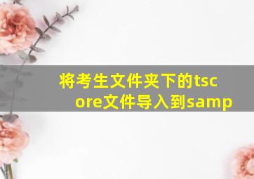 将考生文件夹下的tscore文件导入到samp