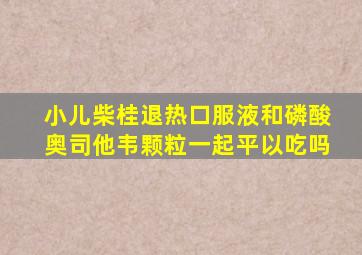 小儿柴桂退热口服液和磷酸奥司他韦颗粒一起平以吃吗