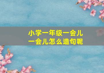 小学一年级一会儿一会儿怎么造句呢