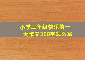 小学三年级快乐的一天作文300字怎么写