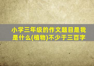 小学三年级的作文题目是我是什么(植物)不少于三百字