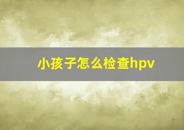 小孩子怎么检查hpv