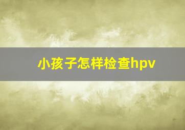 小孩子怎样检查hpv