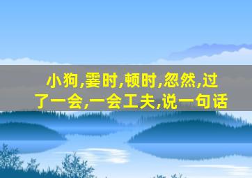 小狗,霎时,顿时,忽然,过了一会,一会工夫,说一句话