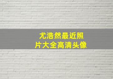 尤浩然最近照片大全高清头像